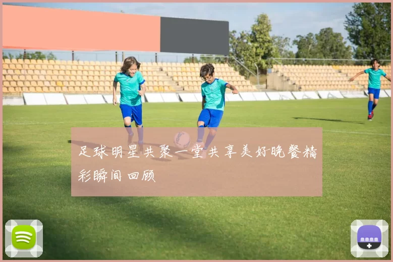 足球明星共聚一堂共享美好晚餐精彩瞬间回顾