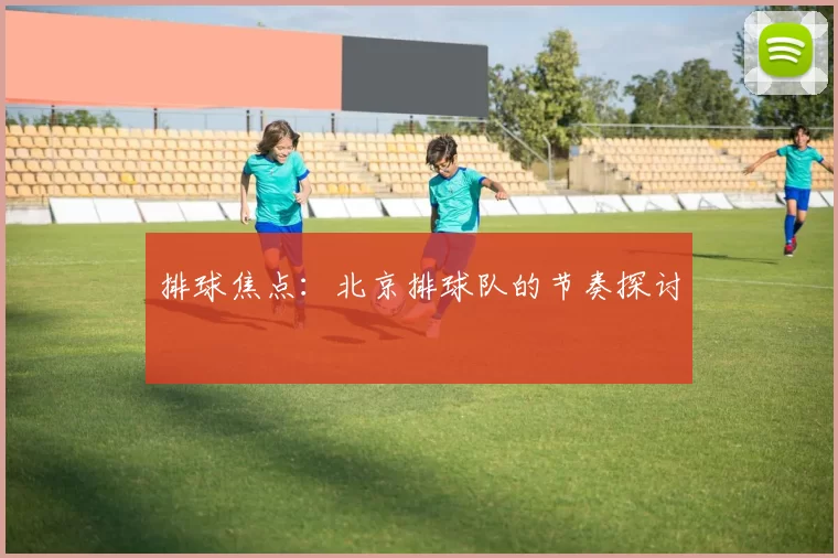 排球焦点：北京排球队的节奏探讨