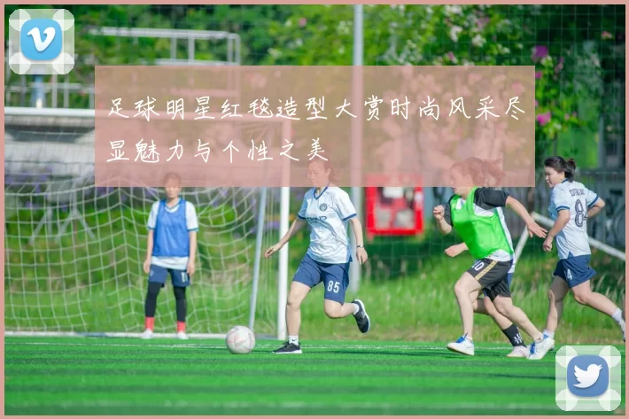 足球明星红毯造型大赏时尚风采尽显魅力与个性之美