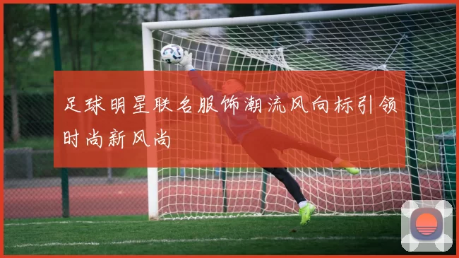足球明星联名服饰潮流风向标引领时尚新风尚