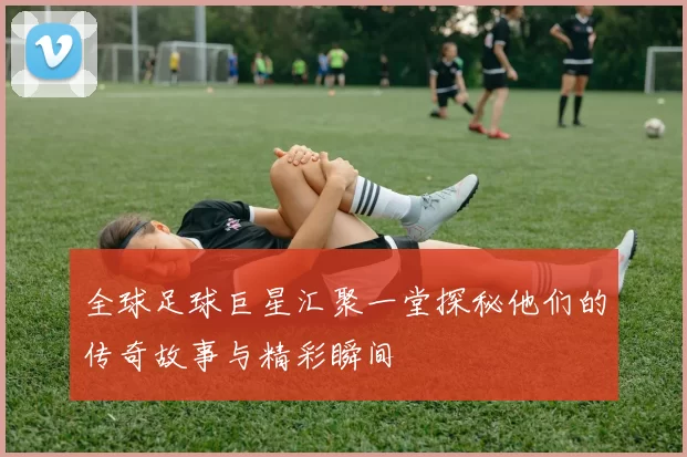 全球足球巨星汇聚一堂探秘他们的传奇故事与精彩瞬间
