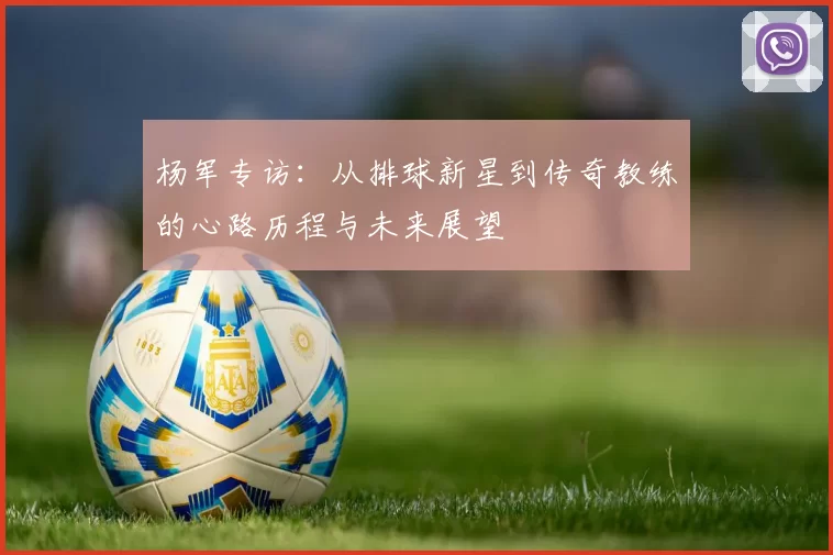 杨军专访：从排球新星到传奇教练的心路历程与未来展望