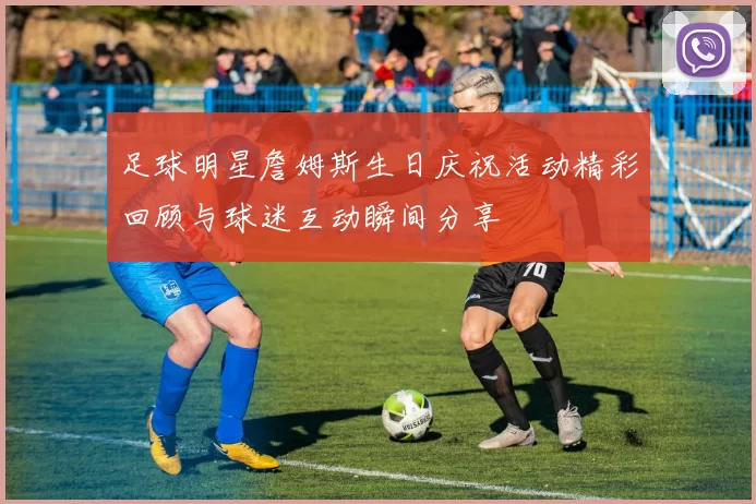 足球明星詹姆斯生日庆祝活动精彩回顾与球迷互动瞬间分享