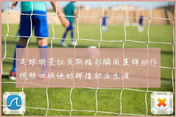 足球明星拉莫斯精彩瞬间集锦动作视频回顾他的辉煌职业生涯