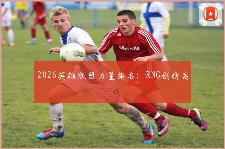 2026英雄联盟力量排名：RNG创新高