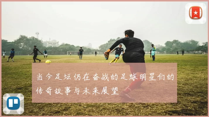 当今足坛仍在奋战的足球明星们的传奇故事与未来展望