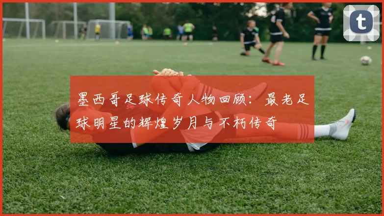 墨西哥足球传奇人物回顾：最老足球明星的辉煌岁月与不朽传奇