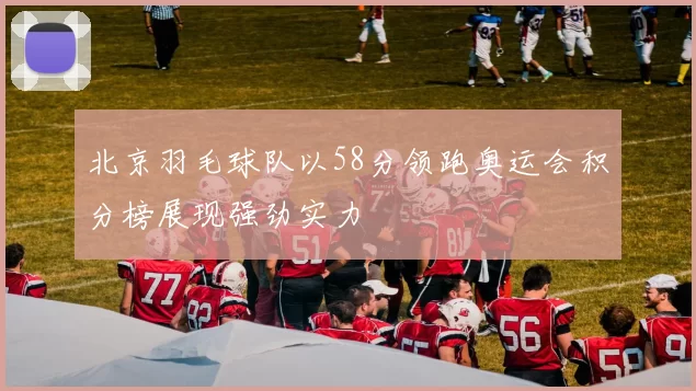 北京羽毛球队以58分领跑奥运会积分榜展现强劲实力